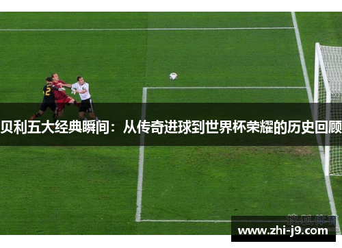 贝利五大经典瞬间：从传奇进球到世界杯荣耀的历史回顾