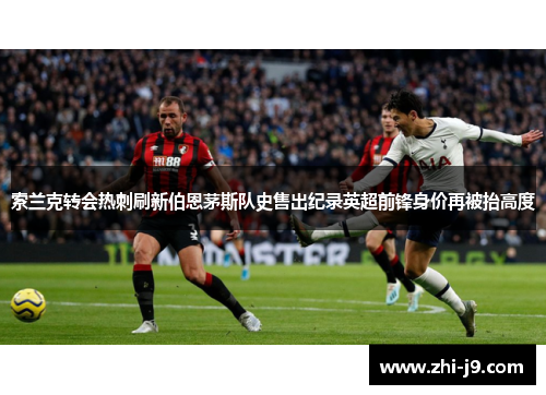 索兰克转会热刺刷新伯恩茅斯队史售出纪录英超前锋身价再被抬高度