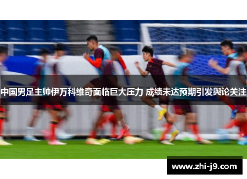 中国男足主帅伊万科维奇面临巨大压力 成绩未达预期引发舆论关注 中国男足主帅伊万科维奇面临巨大压力 成绩未达预期引发舆论关注