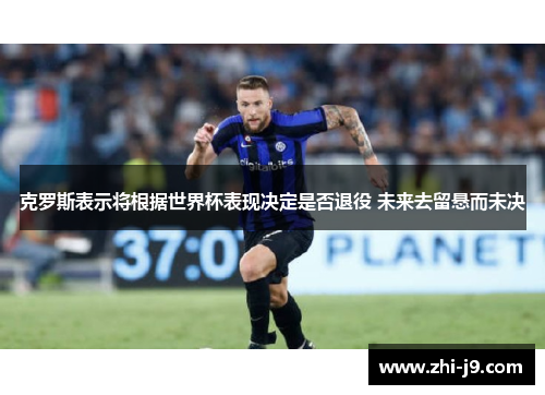 克罗斯表示将根据世界杯表现决定是否退役 未来去留悬而未决