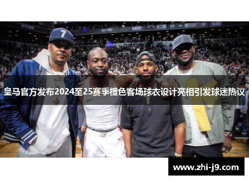 皇马官方发布2024至25赛季橙色客场球衣设计亮相引发球迷热议