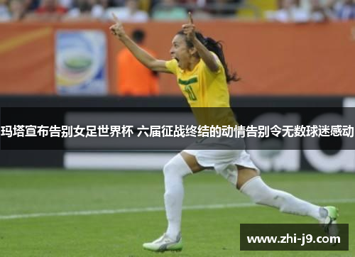 玛塔宣布告别女足世界杯 六届征战终结的动情告别令无数球迷感动