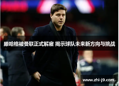 滕哈格被曼联正式解雇 揭示球队未来新方向与挑战