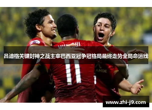 吕迪格关键封神之战主宰巴西亚冠争冠格局最终走势全局命运线