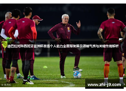 迪巴拉对阵西班牙亚洲杯赛场个人能力全面爆发展示领袖气质与关键作用解析
