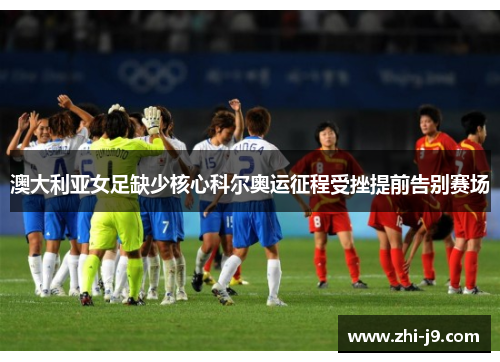 澳大利亚女足缺少核心科尔奥运征程受挫提前告别赛场 澳大利亚女足缺少核心科尔奥运征程受挫提前告别赛场