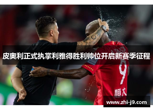 皮奥利正式执掌利雅得胜利帅位开启新赛季征程
